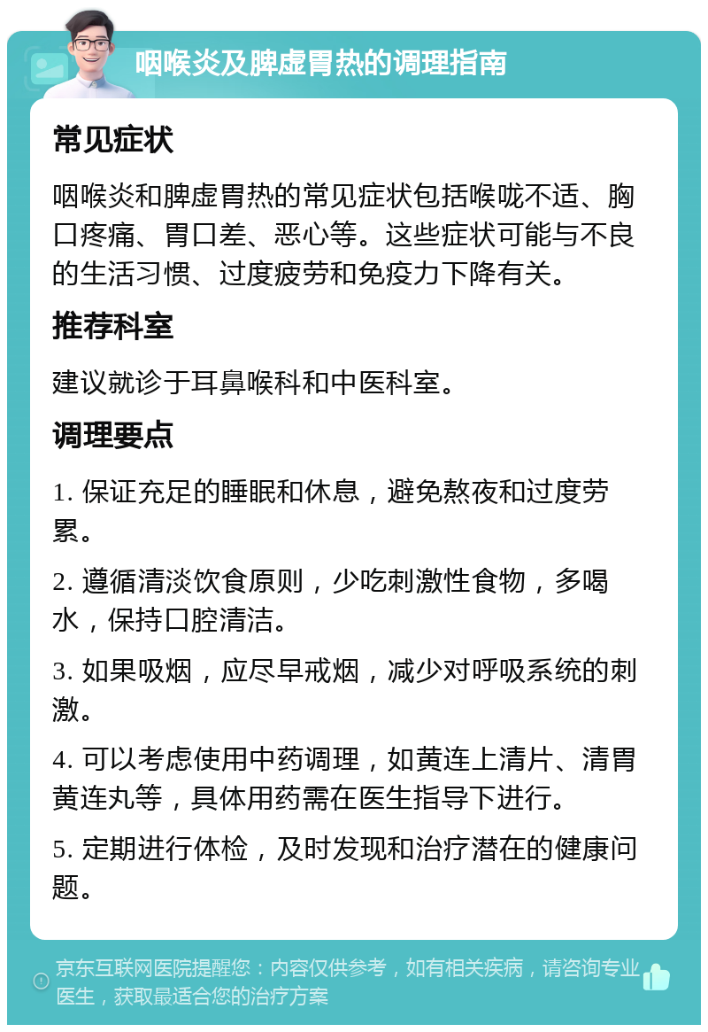 咽喉炎及脾虚胃热的调理指南 常见症状 咽喉炎和脾虚胃热的常见症状包括喉咙不适、胸口疼痛、胃口差、恶心等。这些症状可能与不良的生活习惯、过度疲劳和免疫力下降有关。 推荐科室 建议就诊于耳鼻喉科和中医科室。 调理要点 1. 保证充足的睡眠和休息，避免熬夜和过度劳累。 2. 遵循清淡饮食原则，少吃刺激性食物，多喝水，保持口腔清洁。 3. 如果吸烟，应尽早戒烟，减少对呼吸系统的刺激。 4. 可以考虑使用中药调理，如黄连上清片、清胃黄连丸等，具体用药需在医生指导下进行。 5. 定期进行体检，及时发现和治疗潜在的健康问题。