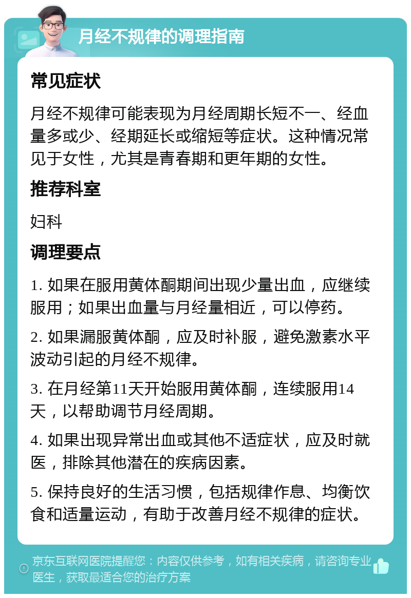 月经不规律的调理指南 常见症状 月经不规律可能表现为月经周期长短不一、经血量多或少、经期延长或缩短等症状。这种情况常见于女性，尤其是青春期和更年期的女性。 推荐科室 妇科 调理要点 1. 如果在服用黄体酮期间出现少量出血，应继续服用；如果出血量与月经量相近，可以停药。 2. 如果漏服黄体酮，应及时补服，避免激素水平波动引起的月经不规律。 3. 在月经第11天开始服用黄体酮，连续服用14天，以帮助调节月经周期。 4. 如果出现异常出血或其他不适症状，应及时就医，排除其他潜在的疾病因素。 5. 保持良好的生活习惯，包括规律作息、均衡饮食和适量运动，有助于改善月经不规律的症状。