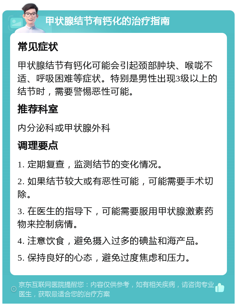 甲状腺结节有钙化的治疗指南 常见症状 甲状腺结节有钙化可能会引起颈部肿块、喉咙不适、呼吸困难等症状。特别是男性出现3级以上的结节时，需要警惕恶性可能。 推荐科室 内分泌科或甲状腺外科 调理要点 1. 定期复查，监测结节的变化情况。 2. 如果结节较大或有恶性可能，可能需要手术切除。 3. 在医生的指导下，可能需要服用甲状腺激素药物来控制病情。 4. 注意饮食，避免摄入过多的碘盐和海产品。 5. 保持良好的心态，避免过度焦虑和压力。