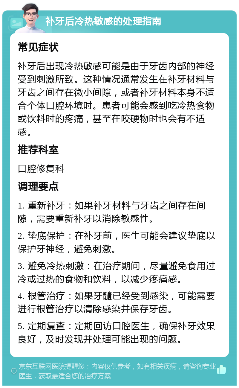 补牙后冷热敏感的处理指南 常见症状 补牙后出现冷热敏感可能是由于牙齿内部的神经受到刺激所致。这种情况通常发生在补牙材料与牙齿之间存在微小间隙，或者补牙材料本身不适合个体口腔环境时。患者可能会感到吃冷热食物或饮料时的疼痛，甚至在咬硬物时也会有不适感。 推荐科室 口腔修复科 调理要点 1. 重新补牙：如果补牙材料与牙齿之间存在间隙，需要重新补牙以消除敏感性。 2. 垫底保护：在补牙前，医生可能会建议垫底以保护牙神经，避免刺激。 3. 避免冷热刺激：在治疗期间，尽量避免食用过冷或过热的食物和饮料，以减少疼痛感。 4. 根管治疗：如果牙髓已经受到感染，可能需要进行根管治疗以清除感染并保存牙齿。 5. 定期复查：定期回访口腔医生，确保补牙效果良好，及时发现并处理可能出现的问题。