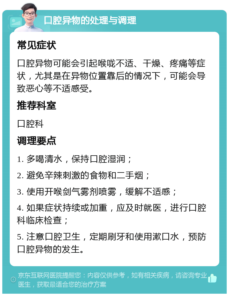 口腔异物的处理与调理 常见症状 口腔异物可能会引起喉咙不适、干燥、疼痛等症状，尤其是在异物位置靠后的情况下，可能会导致恶心等不适感受。 推荐科室 口腔科 调理要点 1. 多喝清水，保持口腔湿润； 2. 避免辛辣刺激的食物和二手烟； 3. 使用开喉剑气雾剂喷雾，缓解不适感； 4. 如果症状持续或加重，应及时就医，进行口腔科临床检查； 5. 注意口腔卫生，定期刷牙和使用漱口水，预防口腔异物的发生。