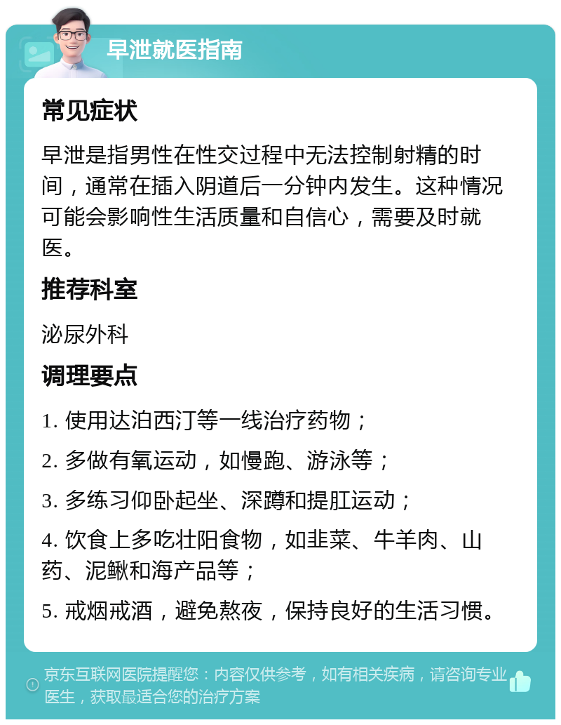 早泄就医指南 常见症状 早泄是指男性在性交过程中无法控制射精的时间，通常在插入阴道后一分钟内发生。这种情况可能会影响性生活质量和自信心，需要及时就医。 推荐科室 泌尿外科 调理要点 1. 使用达泊西汀等一线治疗药物； 2. 多做有氧运动，如慢跑、游泳等； 3. 多练习仰卧起坐、深蹲和提肛运动； 4. 饮食上多吃壮阳食物，如韭菜、牛羊肉、山药、泥鳅和海产品等； 5. 戒烟戒酒，避免熬夜，保持良好的生活习惯。