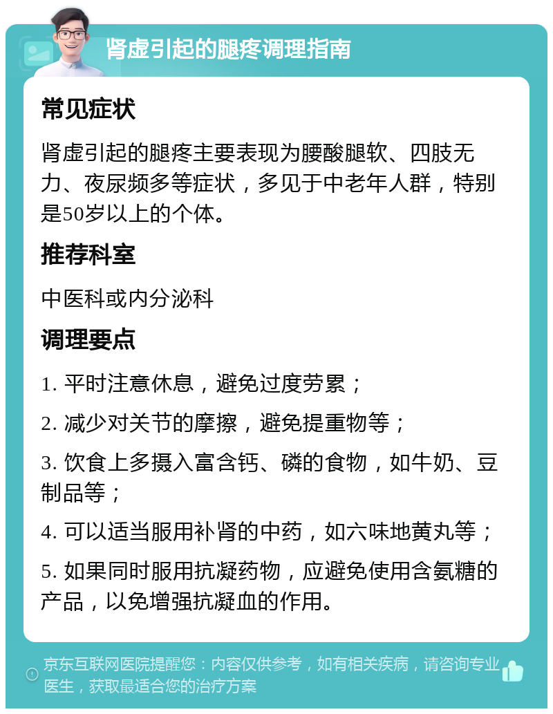 肾虚引起的腿疼调理指南 常见症状 肾虚引起的腿疼主要表现为腰酸腿软、四肢无力、夜尿频多等症状，多见于中老年人群，特别是50岁以上的个体。 推荐科室 中医科或内分泌科 调理要点 1. 平时注意休息，避免过度劳累； 2. 减少对关节的摩擦，避免提重物等； 3. 饮食上多摄入富含钙、磷的食物，如牛奶、豆制品等； 4. 可以适当服用补肾的中药，如六味地黄丸等； 5. 如果同时服用抗凝药物，应避免使用含氨糖的产品，以免增强抗凝血的作用。