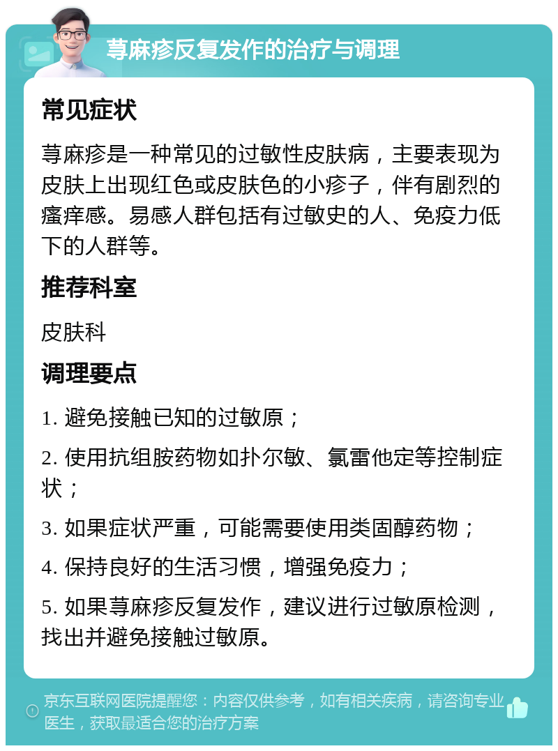 荨麻疹反复发作的治疗与调理 常见症状 荨麻疹是一种常见的过敏性皮肤病，主要表现为皮肤上出现红色或皮肤色的小疹子，伴有剧烈的瘙痒感。易感人群包括有过敏史的人、免疫力低下的人群等。 推荐科室 皮肤科 调理要点 1. 避免接触已知的过敏原； 2. 使用抗组胺药物如扑尔敏、氯雷他定等控制症状； 3. 如果症状严重，可能需要使用类固醇药物； 4. 保持良好的生活习惯，增强免疫力； 5. 如果荨麻疹反复发作，建议进行过敏原检测，找出并避免接触过敏原。