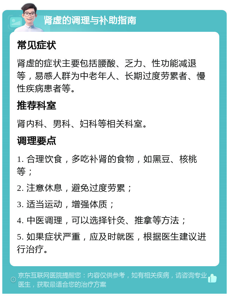 肾虚的调理与补助指南 常见症状 肾虚的症状主要包括腰酸、乏力、性功能减退等，易感人群为中老年人、长期过度劳累者、慢性疾病患者等。 推荐科室 肾内科、男科、妇科等相关科室。 调理要点 1. 合理饮食，多吃补肾的食物，如黑豆、核桃等； 2. 注意休息，避免过度劳累； 3. 适当运动，增强体质； 4. 中医调理，可以选择针灸、推拿等方法； 5. 如果症状严重，应及时就医，根据医生建议进行治疗。