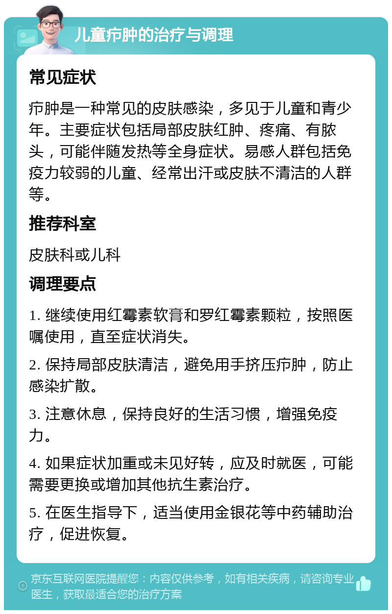 儿童疖肿的治疗与调理 常见症状 疖肿是一种常见的皮肤感染，多见于儿童和青少年。主要症状包括局部皮肤红肿、疼痛、有脓头，可能伴随发热等全身症状。易感人群包括免疫力较弱的儿童、经常出汗或皮肤不清洁的人群等。 推荐科室 皮肤科或儿科 调理要点 1. 继续使用红霉素软膏和罗红霉素颗粒，按照医嘱使用，直至症状消失。 2. 保持局部皮肤清洁，避免用手挤压疖肿，防止感染扩散。 3. 注意休息，保持良好的生活习惯，增强免疫力。 4. 如果症状加重或未见好转，应及时就医，可能需要更换或增加其他抗生素治疗。 5. 在医生指导下，适当使用金银花等中药辅助治疗，促进恢复。