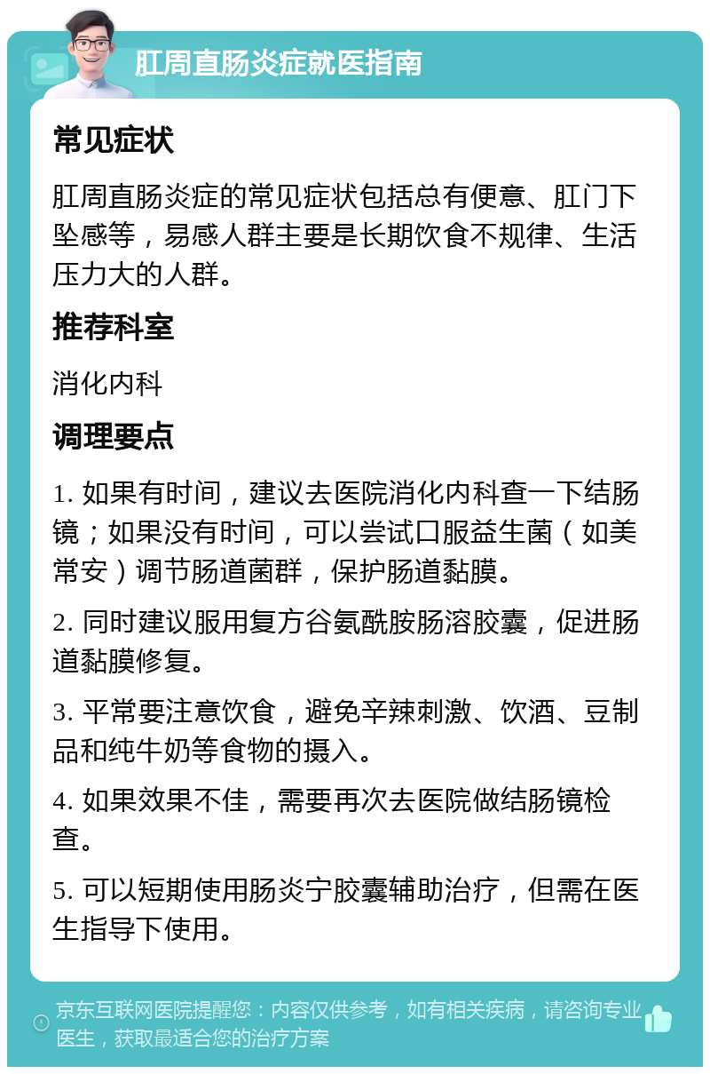 肛周直肠炎症就医指南 常见症状 肛周直肠炎症的常见症状包括总有便意、肛门下坠感等，易感人群主要是长期饮食不规律、生活压力大的人群。 推荐科室 消化内科 调理要点 1. 如果有时间，建议去医院消化内科查一下结肠镜；如果没有时间，可以尝试口服益生菌（如美常安）调节肠道菌群，保护肠道黏膜。 2. 同时建议服用复方谷氨酰胺肠溶胶囊，促进肠道黏膜修复。 3. 平常要注意饮食，避免辛辣刺激、饮酒、豆制品和纯牛奶等食物的摄入。 4. 如果效果不佳，需要再次去医院做结肠镜检查。 5. 可以短期使用肠炎宁胶囊辅助治疗，但需在医生指导下使用。