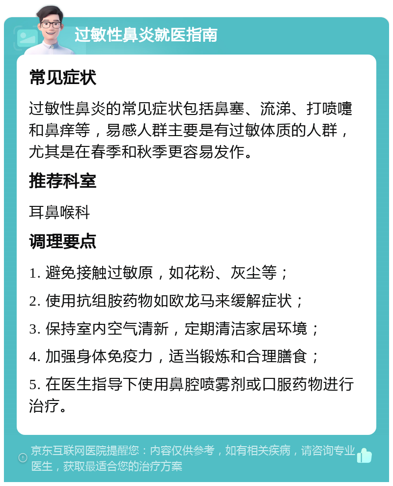 过敏性鼻炎就医指南 常见症状 过敏性鼻炎的常见症状包括鼻塞、流涕、打喷嚏和鼻痒等，易感人群主要是有过敏体质的人群，尤其是在春季和秋季更容易发作。 推荐科室 耳鼻喉科 调理要点 1. 避免接触过敏原，如花粉、灰尘等； 2. 使用抗组胺药物如欧龙马来缓解症状； 3. 保持室内空气清新，定期清洁家居环境； 4. 加强身体免疫力，适当锻炼和合理膳食； 5. 在医生指导下使用鼻腔喷雾剂或口服药物进行治疗。