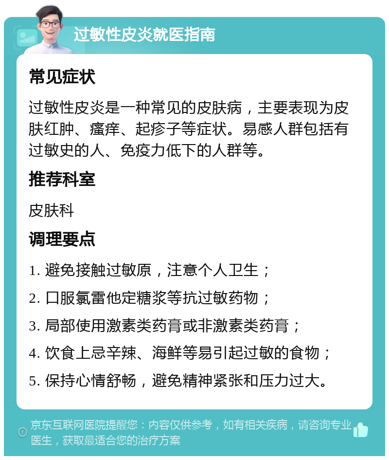 过敏性皮炎就医指南 常见症状 过敏性皮炎是一种常见的皮肤病，主要表现为皮肤红肿、瘙痒、起疹子等症状。易感人群包括有过敏史的人、免疫力低下的人群等。 推荐科室 皮肤科 调理要点 1. 避免接触过敏原，注意个人卫生； 2. 口服氯雷他定糖浆等抗过敏药物； 3. 局部使用激素类药膏或非激素类药膏； 4. 饮食上忌辛辣、海鲜等易引起过敏的食物； 5. 保持心情舒畅，避免精神紧张和压力过大。