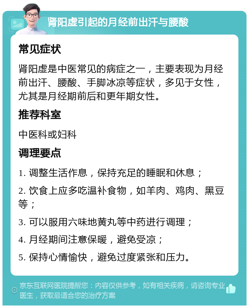 肾阳虚引起的月经前出汗与腰酸 常见症状 肾阳虚是中医常见的病症之一，主要表现为月经前出汗、腰酸、手脚冰凉等症状，多见于女性，尤其是月经期前后和更年期女性。 推荐科室 中医科或妇科 调理要点 1. 调整生活作息，保持充足的睡眠和休息； 2. 饮食上应多吃温补食物，如羊肉、鸡肉、黑豆等； 3. 可以服用六味地黄丸等中药进行调理； 4. 月经期间注意保暖，避免受凉； 5. 保持心情愉快，避免过度紧张和压力。