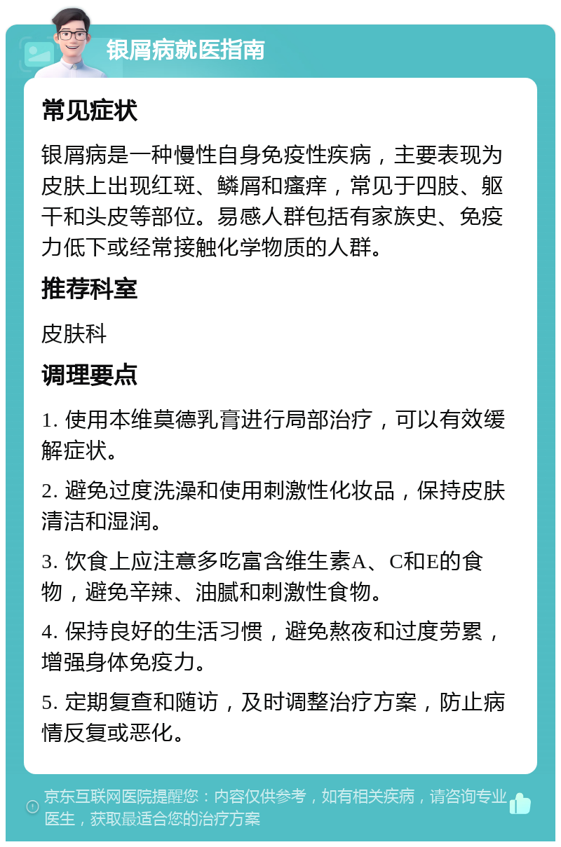 银屑病就医指南 常见症状 银屑病是一种慢性自身免疫性疾病，主要表现为皮肤上出现红斑、鳞屑和瘙痒，常见于四肢、躯干和头皮等部位。易感人群包括有家族史、免疫力低下或经常接触化学物质的人群。 推荐科室 皮肤科 调理要点 1. 使用本维莫德乳膏进行局部治疗，可以有效缓解症状。 2. 避免过度洗澡和使用刺激性化妆品，保持皮肤清洁和湿润。 3. 饮食上应注意多吃富含维生素A、C和E的食物，避免辛辣、油腻和刺激性食物。 4. 保持良好的生活习惯，避免熬夜和过度劳累，增强身体免疫力。 5. 定期复查和随访，及时调整治疗方案，防止病情反复或恶化。