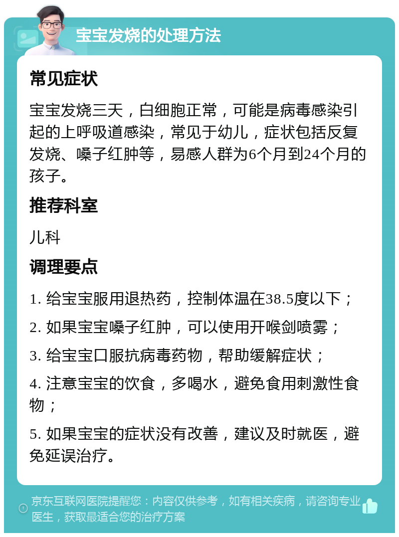 宝宝发烧的处理方法 常见症状 宝宝发烧三天，白细胞正常，可能是病毒感染引起的上呼吸道感染，常见于幼儿，症状包括反复发烧、嗓子红肿等，易感人群为6个月到24个月的孩子。 推荐科室 儿科 调理要点 1. 给宝宝服用退热药，控制体温在38.5度以下； 2. 如果宝宝嗓子红肿，可以使用开喉剑喷雾； 3. 给宝宝口服抗病毒药物，帮助缓解症状； 4. 注意宝宝的饮食，多喝水，避免食用刺激性食物； 5. 如果宝宝的症状没有改善，建议及时就医，避免延误治疗。