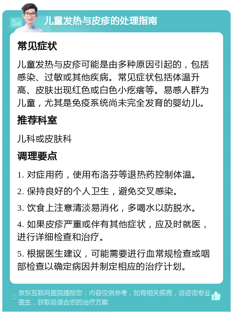 儿童发热与皮疹的处理指南 常见症状 儿童发热与皮疹可能是由多种原因引起的，包括感染、过敏或其他疾病。常见症状包括体温升高、皮肤出现红色或白色小疙瘩等。易感人群为儿童，尤其是免疫系统尚未完全发育的婴幼儿。 推荐科室 儿科或皮肤科 调理要点 1. 对症用药，使用布洛芬等退热药控制体温。 2. 保持良好的个人卫生，避免交叉感染。 3. 饮食上注意清淡易消化，多喝水以防脱水。 4. 如果皮疹严重或伴有其他症状，应及时就医，进行详细检查和治疗。 5. 根据医生建议，可能需要进行血常规检查或咽部检查以确定病因并制定相应的治疗计划。