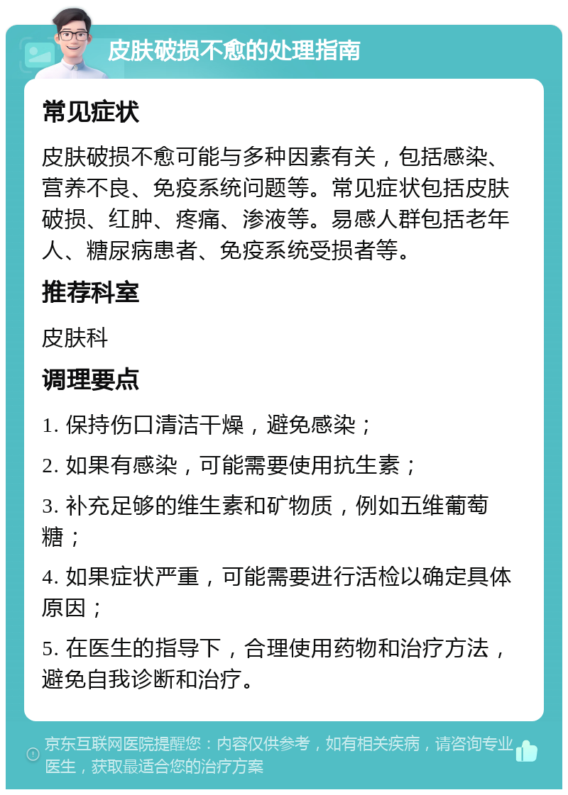 皮肤破损不愈的处理指南 常见症状 皮肤破损不愈可能与多种因素有关，包括感染、营养不良、免疫系统问题等。常见症状包括皮肤破损、红肿、疼痛、渗液等。易感人群包括老年人、糖尿病患者、免疫系统受损者等。 推荐科室 皮肤科 调理要点 1. 保持伤口清洁干燥，避免感染； 2. 如果有感染，可能需要使用抗生素； 3. 补充足够的维生素和矿物质，例如五维葡萄糖； 4. 如果症状严重，可能需要进行活检以确定具体原因； 5. 在医生的指导下，合理使用药物和治疗方法，避免自我诊断和治疗。