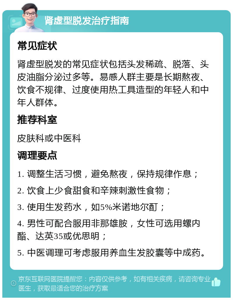 肾虚型脱发治疗指南 常见症状 肾虚型脱发的常见症状包括头发稀疏、脱落、头皮油脂分泌过多等。易感人群主要是长期熬夜、饮食不规律、过度使用热工具造型的年轻人和中年人群体。 推荐科室 皮肤科或中医科 调理要点 1. 调整生活习惯，避免熬夜，保持规律作息； 2. 饮食上少食甜食和辛辣刺激性食物； 3. 使用生发药水，如5%米诺地尔酊； 4. 男性可配合服用非那雄胺，女性可选用螺内酯、达英35或优思明； 5. 中医调理可考虑服用养血生发胶囊等中成药。