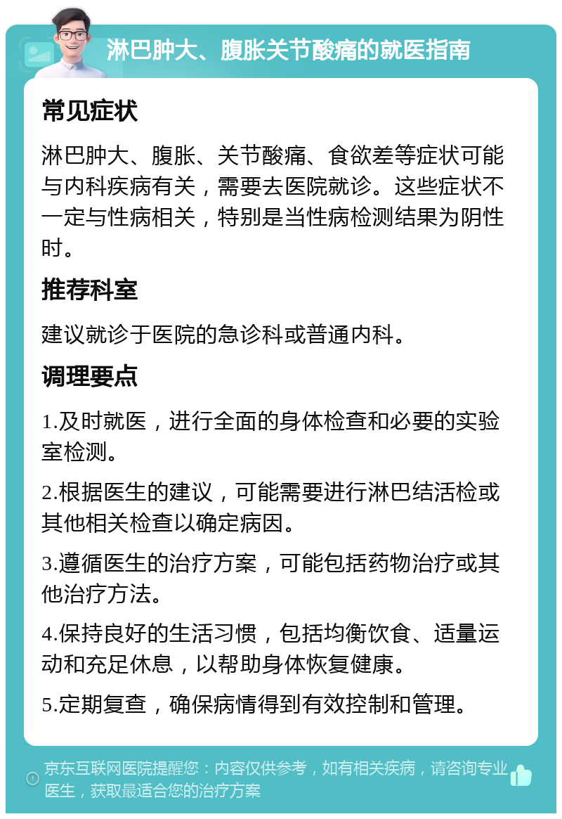 淋巴肿大、腹胀关节酸痛的就医指南 常见症状 淋巴肿大、腹胀、关节酸痛、食欲差等症状可能与内科疾病有关，需要去医院就诊。这些症状不一定与性病相关，特别是当性病检测结果为阴性时。 推荐科室 建议就诊于医院的急诊科或普通内科。 调理要点 1.及时就医，进行全面的身体检查和必要的实验室检测。 2.根据医生的建议，可能需要进行淋巴结活检或其他相关检查以确定病因。 3.遵循医生的治疗方案，可能包括药物治疗或其他治疗方法。 4.保持良好的生活习惯，包括均衡饮食、适量运动和充足休息，以帮助身体恢复健康。 5.定期复查，确保病情得到有效控制和管理。