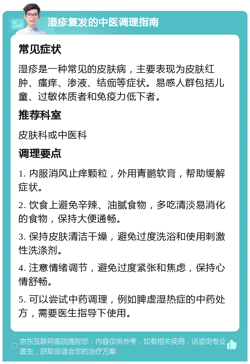 湿疹复发的中医调理指南 常见症状 湿疹是一种常见的皮肤病，主要表现为皮肤红肿、瘙痒、渗液、结痂等症状。易感人群包括儿童、过敏体质者和免疫力低下者。 推荐科室 皮肤科或中医科 调理要点 1. 内服消风止痒颗粒，外用青鹏软膏，帮助缓解症状。 2. 饮食上避免辛辣、油腻食物，多吃清淡易消化的食物，保持大便通畅。 3. 保持皮肤清洁干燥，避免过度洗浴和使用刺激性洗涤剂。 4. 注意情绪调节，避免过度紧张和焦虑，保持心情舒畅。 5. 可以尝试中药调理，例如脾虚湿热症的中药处方，需要医生指导下使用。