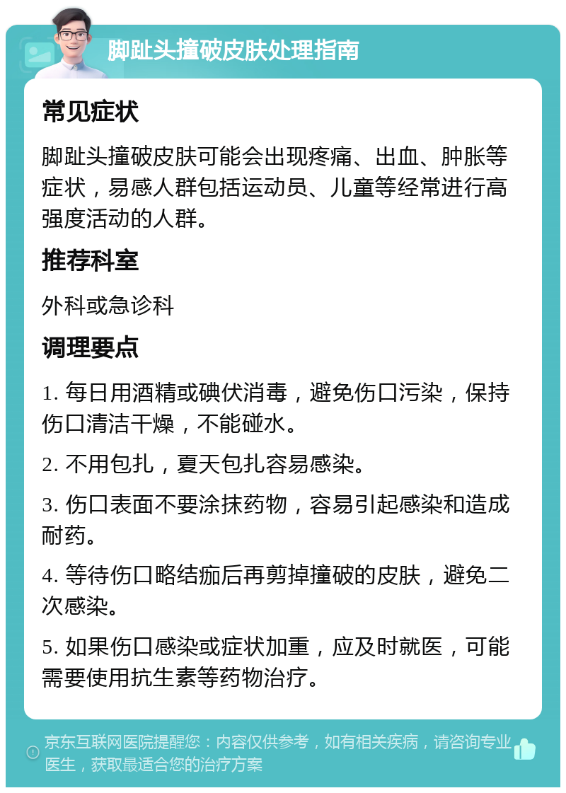 脚趾头撞破皮肤处理指南 常见症状 脚趾头撞破皮肤可能会出现疼痛、出血、肿胀等症状，易感人群包括运动员、儿童等经常进行高强度活动的人群。 推荐科室 外科或急诊科 调理要点 1. 每日用酒精或碘伏消毒，避免伤口污染，保持伤口清洁干燥，不能碰水。 2. 不用包扎，夏天包扎容易感染。 3. 伤口表面不要涂抹药物，容易引起感染和造成耐药。 4. 等待伤口略结痂后再剪掉撞破的皮肤，避免二次感染。 5. 如果伤口感染或症状加重，应及时就医，可能需要使用抗生素等药物治疗。