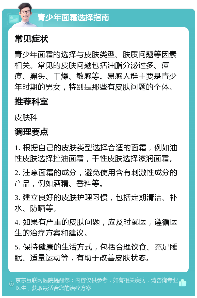 青少年面霜选择指南 常见症状 青少年面霜的选择与皮肤类型、肤质问题等因素相关。常见的皮肤问题包括油脂分泌过多、痘痘、黑头、干燥、敏感等。易感人群主要是青少年时期的男女，特别是那些有皮肤问题的个体。 推荐科室 皮肤科 调理要点 1. 根据自己的皮肤类型选择合适的面霜，例如油性皮肤选择控油面霜，干性皮肤选择滋润面霜。 2. 注意面霜的成分，避免使用含有刺激性成分的产品，例如酒精、香料等。 3. 建立良好的皮肤护理习惯，包括定期清洁、补水、防晒等。 4. 如果有严重的皮肤问题，应及时就医，遵循医生的治疗方案和建议。 5. 保持健康的生活方式，包括合理饮食、充足睡眠、适量运动等，有助于改善皮肤状态。