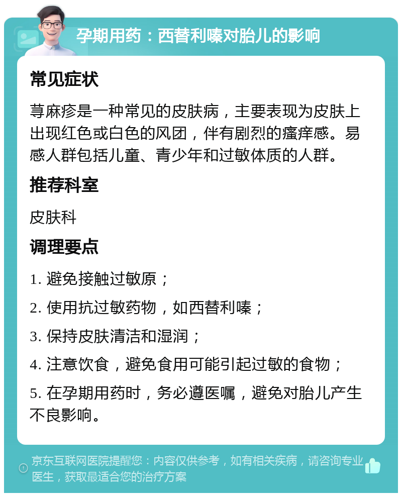 孕期用药：西替利嗪对胎儿的影响 常见症状 荨麻疹是一种常见的皮肤病，主要表现为皮肤上出现红色或白色的风团，伴有剧烈的瘙痒感。易感人群包括儿童、青少年和过敏体质的人群。 推荐科室 皮肤科 调理要点 1. 避免接触过敏原； 2. 使用抗过敏药物，如西替利嗪； 3. 保持皮肤清洁和湿润； 4. 注意饮食，避免食用可能引起过敏的食物； 5. 在孕期用药时，务必遵医嘱，避免对胎儿产生不良影响。