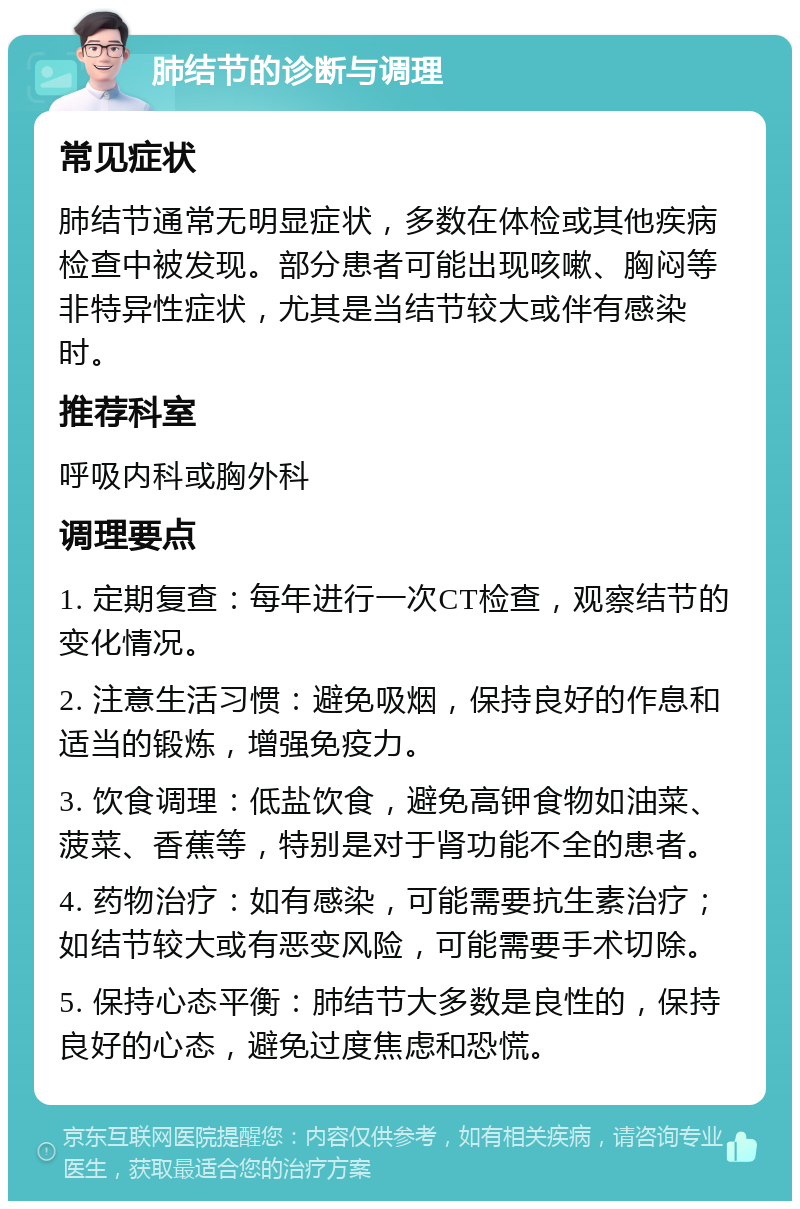 肺结节的诊断与调理 常见症状 肺结节通常无明显症状，多数在体检或其他疾病检查中被发现。部分患者可能出现咳嗽、胸闷等非特异性症状，尤其是当结节较大或伴有感染时。 推荐科室 呼吸内科或胸外科 调理要点 1. 定期复查：每年进行一次CT检查，观察结节的变化情况。 2. 注意生活习惯：避免吸烟，保持良好的作息和适当的锻炼，增强免疫力。 3. 饮食调理：低盐饮食，避免高钾食物如油菜、菠菜、香蕉等，特别是对于肾功能不全的患者。 4. 药物治疗：如有感染，可能需要抗生素治疗；如结节较大或有恶变风险，可能需要手术切除。 5. 保持心态平衡：肺结节大多数是良性的，保持良好的心态，避免过度焦虑和恐慌。