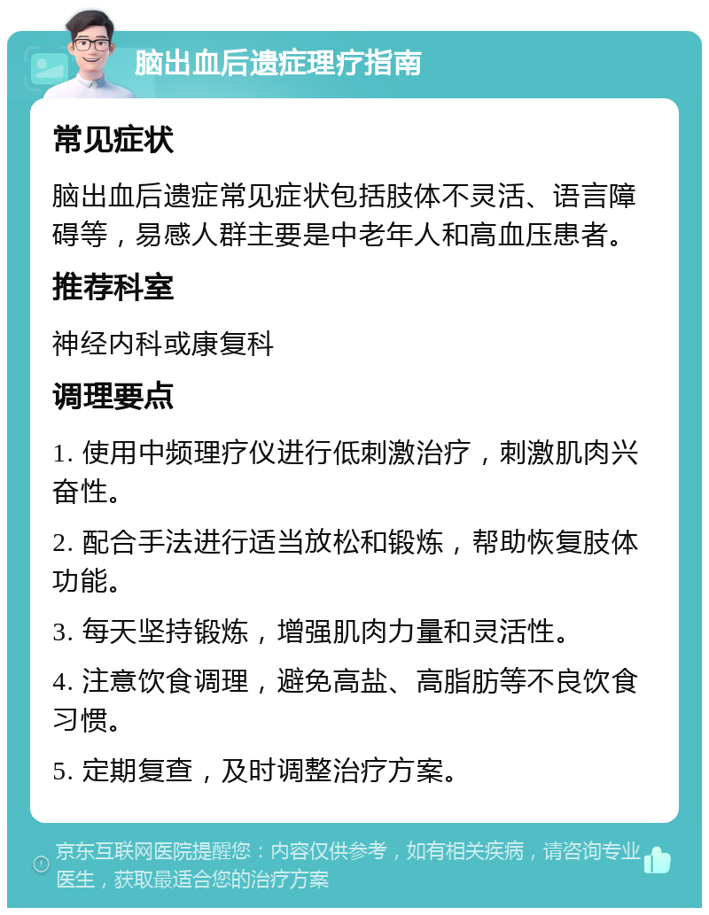 脑出血后遗症理疗指南 常见症状 脑出血后遗症常见症状包括肢体不灵活、语言障碍等，易感人群主要是中老年人和高血压患者。 推荐科室 神经内科或康复科 调理要点 1. 使用中频理疗仪进行低刺激治疗，刺激肌肉兴奋性。 2. 配合手法进行适当放松和锻炼，帮助恢复肢体功能。 3. 每天坚持锻炼，增强肌肉力量和灵活性。 4. 注意饮食调理，避免高盐、高脂肪等不良饮食习惯。 5. 定期复查，及时调整治疗方案。