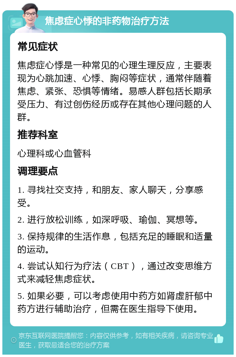 焦虑症心悸的非药物治疗方法 常见症状 焦虑症心悸是一种常见的心理生理反应，主要表现为心跳加速、心悸、胸闷等症状，通常伴随着焦虑、紧张、恐惧等情绪。易感人群包括长期承受压力、有过创伤经历或存在其他心理问题的人群。 推荐科室 心理科或心血管科 调理要点 1. 寻找社交支持，和朋友、家人聊天，分享感受。 2. 进行放松训练，如深呼吸、瑜伽、冥想等。 3. 保持规律的生活作息，包括充足的睡眠和适量的运动。 4. 尝试认知行为疗法（CBT），通过改变思维方式来减轻焦虑症状。 5. 如果必要，可以考虑使用中药方如肾虚肝郁中药方进行辅助治疗，但需在医生指导下使用。