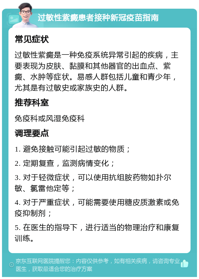 过敏性紫癜患者接种新冠疫苗指南 常见症状 过敏性紫癜是一种免疫系统异常引起的疾病，主要表现为皮肤、黏膜和其他器官的出血点、紫癜、水肿等症状。易感人群包括儿童和青少年，尤其是有过敏史或家族史的人群。 推荐科室 免疫科或风湿免疫科 调理要点 1. 避免接触可能引起过敏的物质； 2. 定期复查，监测病情变化； 3. 对于轻微症状，可以使用抗组胺药物如扑尔敏、氯雷他定等； 4. 对于严重症状，可能需要使用糖皮质激素或免疫抑制剂； 5. 在医生的指导下，进行适当的物理治疗和康复训练。