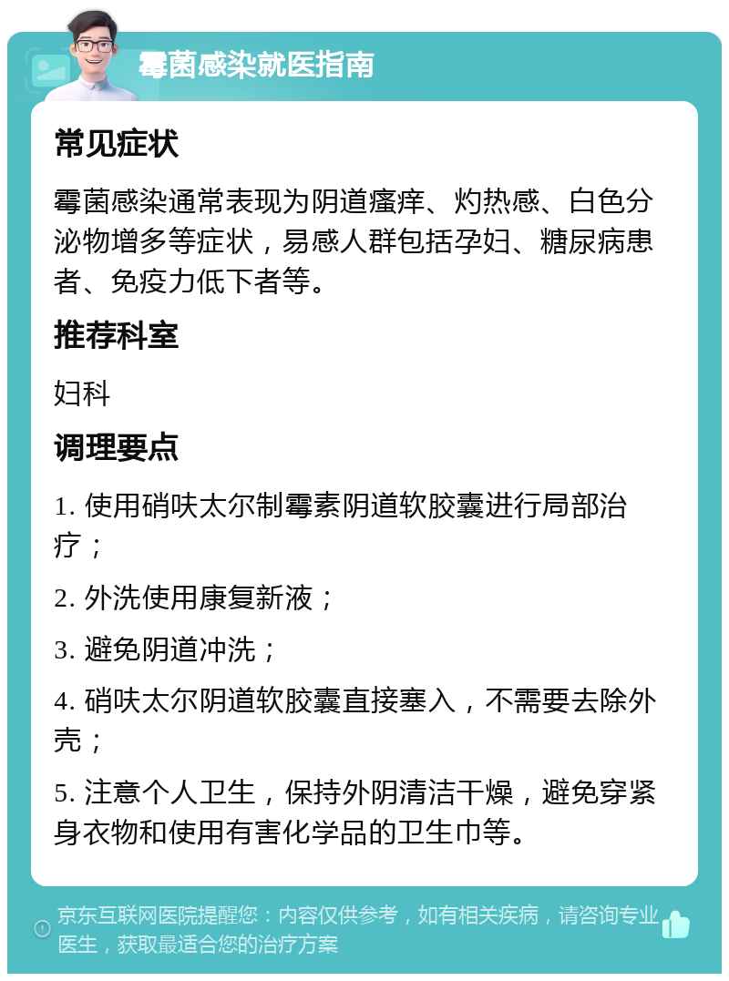 霉菌感染就医指南 常见症状 霉菌感染通常表现为阴道瘙痒、灼热感、白色分泌物增多等症状，易感人群包括孕妇、糖尿病患者、免疫力低下者等。 推荐科室 妇科 调理要点 1. 使用硝呋太尔制霉素阴道软胶囊进行局部治疗； 2. 外洗使用康复新液； 3. 避免阴道冲洗； 4. 硝呋太尔阴道软胶囊直接塞入，不需要去除外壳； 5. 注意个人卫生，保持外阴清洁干燥，避免穿紧身衣物和使用有害化学品的卫生巾等。