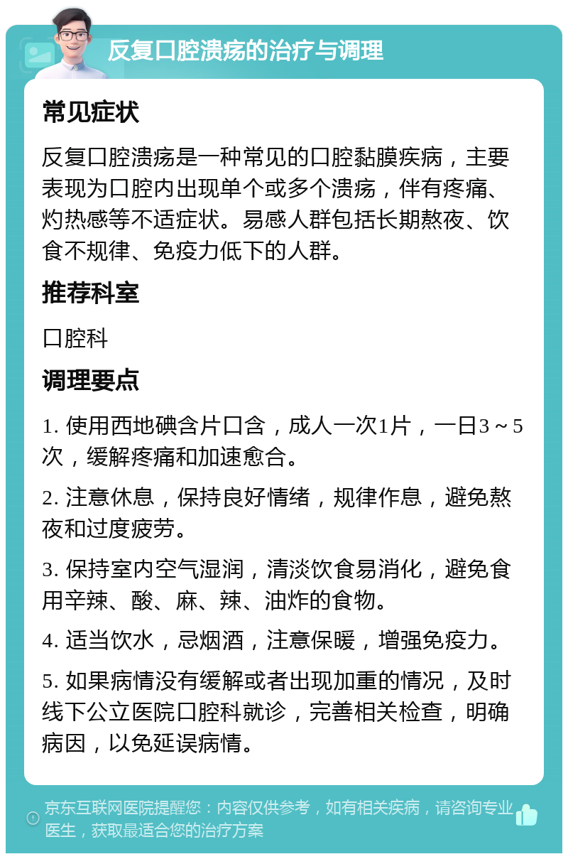 反复口腔溃疡的治疗与调理 常见症状 反复口腔溃疡是一种常见的口腔黏膜疾病，主要表现为口腔内出现单个或多个溃疡，伴有疼痛、灼热感等不适症状。易感人群包括长期熬夜、饮食不规律、免疫力低下的人群。 推荐科室 口腔科 调理要点 1. 使用西地碘含片口含，成人一次1片，一日3～5次，缓解疼痛和加速愈合。 2. 注意休息，保持良好情绪，规律作息，避免熬夜和过度疲劳。 3. 保持室内空气湿润，清淡饮食易消化，避免食用辛辣、酸、麻、辣、油炸的食物。 4. 适当饮水，忌烟酒，注意保暖，增强免疫力。 5. 如果病情没有缓解或者出现加重的情况，及时线下公立医院口腔科就诊，完善相关检查，明确病因，以免延误病情。