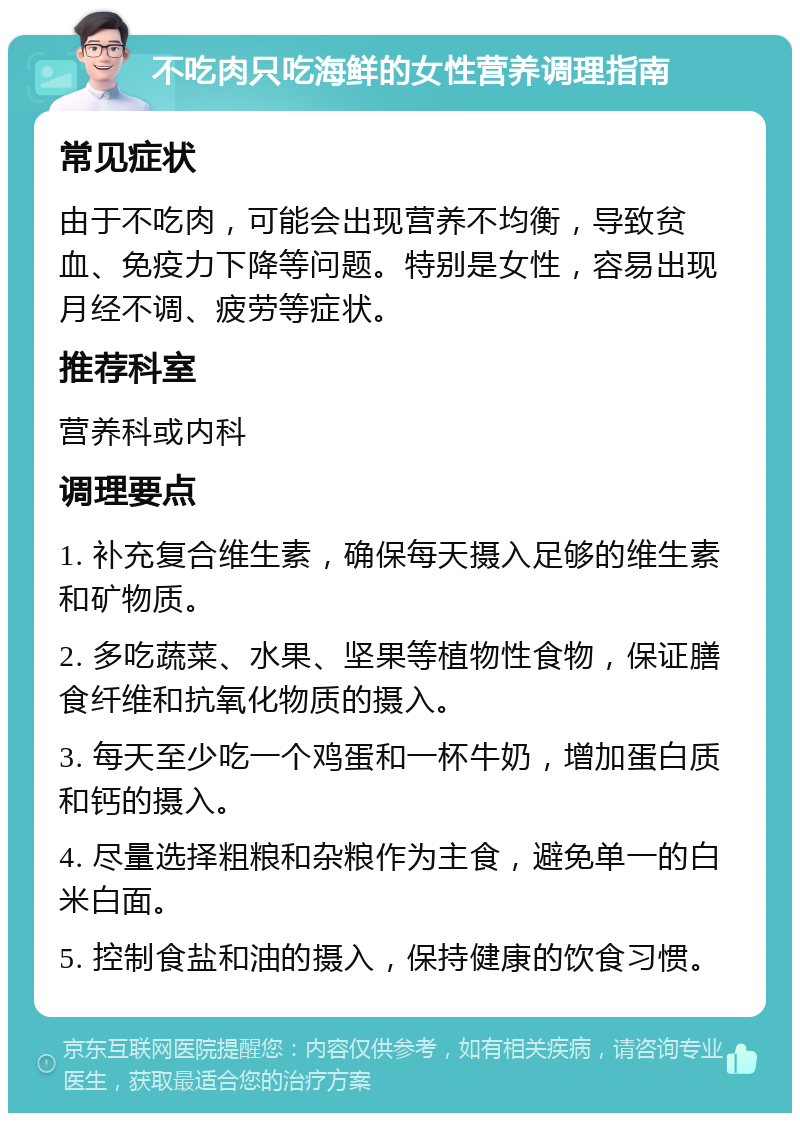 不吃肉只吃海鲜的女性营养调理指南 常见症状 由于不吃肉，可能会出现营养不均衡，导致贫血、免疫力下降等问题。特别是女性，容易出现月经不调、疲劳等症状。 推荐科室 营养科或内科 调理要点 1. 补充复合维生素，确保每天摄入足够的维生素和矿物质。 2. 多吃蔬菜、水果、坚果等植物性食物，保证膳食纤维和抗氧化物质的摄入。 3. 每天至少吃一个鸡蛋和一杯牛奶，增加蛋白质和钙的摄入。 4. 尽量选择粗粮和杂粮作为主食，避免单一的白米白面。 5. 控制食盐和油的摄入，保持健康的饮食习惯。