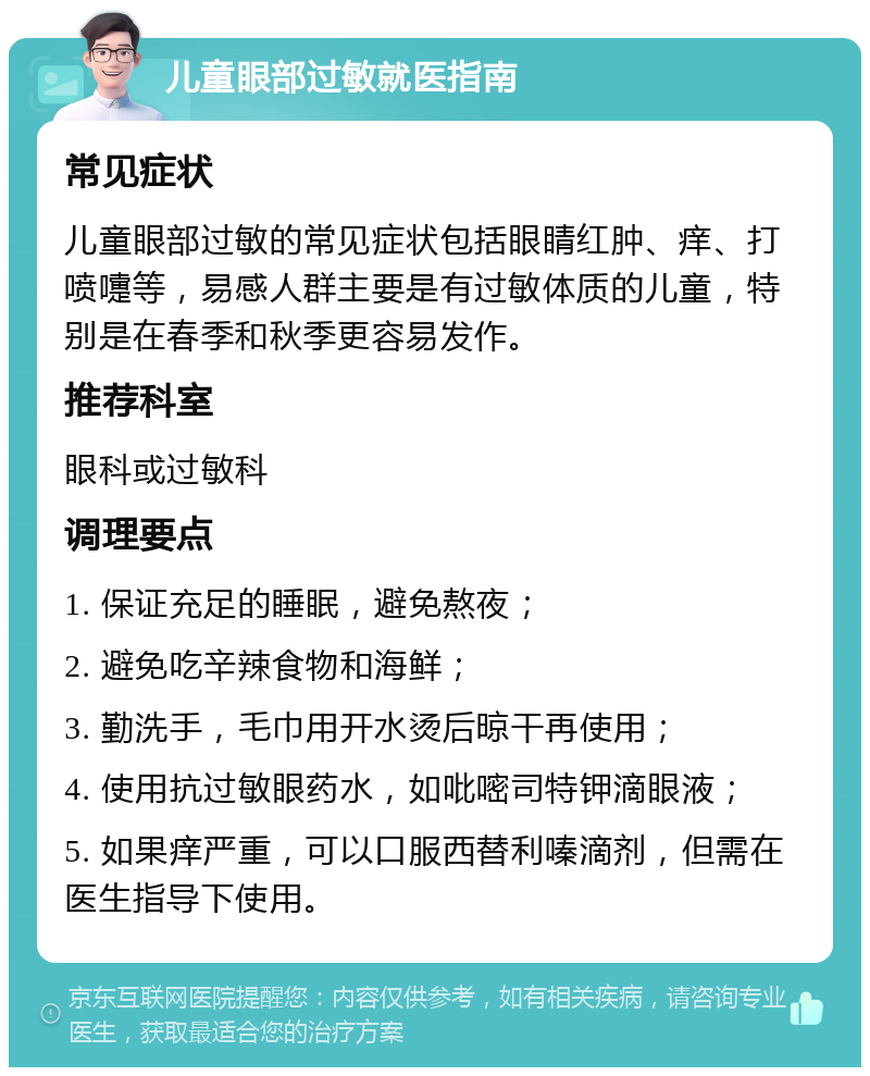 儿童眼部过敏就医指南 常见症状 儿童眼部过敏的常见症状包括眼睛红肿、痒、打喷嚏等，易感人群主要是有过敏体质的儿童，特别是在春季和秋季更容易发作。 推荐科室 眼科或过敏科 调理要点 1. 保证充足的睡眠，避免熬夜； 2. 避免吃辛辣食物和海鲜； 3. 勤洗手，毛巾用开水烫后晾干再使用； 4. 使用抗过敏眼药水，如吡嘧司特钾滴眼液； 5. 如果痒严重，可以口服西替利嗪滴剂，但需在医生指导下使用。