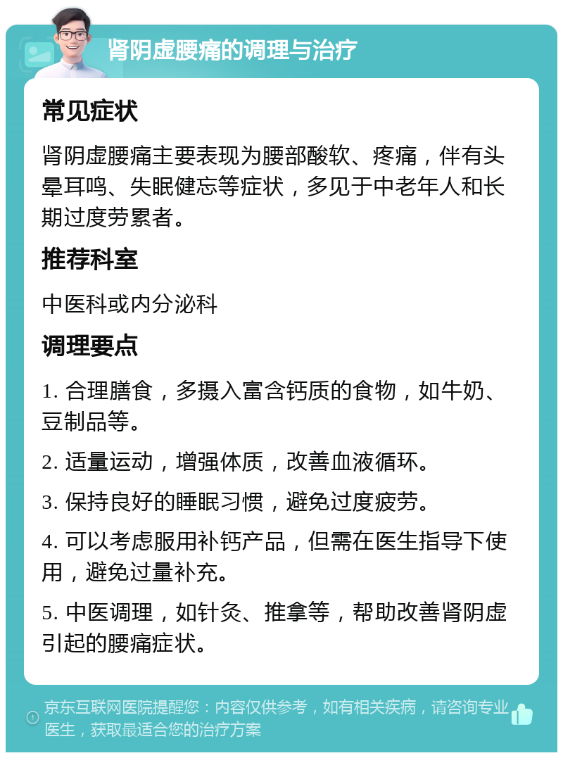 肾阴虚腰痛的调理与治疗 常见症状 肾阴虚腰痛主要表现为腰部酸软、疼痛，伴有头晕耳鸣、失眠健忘等症状，多见于中老年人和长期过度劳累者。 推荐科室 中医科或内分泌科 调理要点 1. 合理膳食，多摄入富含钙质的食物，如牛奶、豆制品等。 2. 适量运动，增强体质，改善血液循环。 3. 保持良好的睡眠习惯，避免过度疲劳。 4. 可以考虑服用补钙产品，但需在医生指导下使用，避免过量补充。 5. 中医调理，如针灸、推拿等，帮助改善肾阴虚引起的腰痛症状。