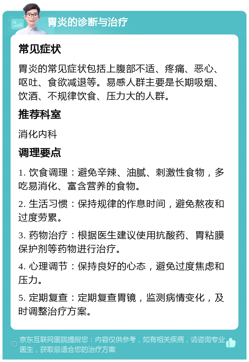 胃炎的诊断与治疗 常见症状 胃炎的常见症状包括上腹部不适、疼痛、恶心、呕吐、食欲减退等。易感人群主要是长期吸烟、饮酒、不规律饮食、压力大的人群。 推荐科室 消化内科 调理要点 1. 饮食调理：避免辛辣、油腻、刺激性食物，多吃易消化、富含营养的食物。 2. 生活习惯：保持规律的作息时间，避免熬夜和过度劳累。 3. 药物治疗：根据医生建议使用抗酸药、胃粘膜保护剂等药物进行治疗。 4. 心理调节：保持良好的心态，避免过度焦虑和压力。 5. 定期复查：定期复查胃镜，监测病情变化，及时调整治疗方案。