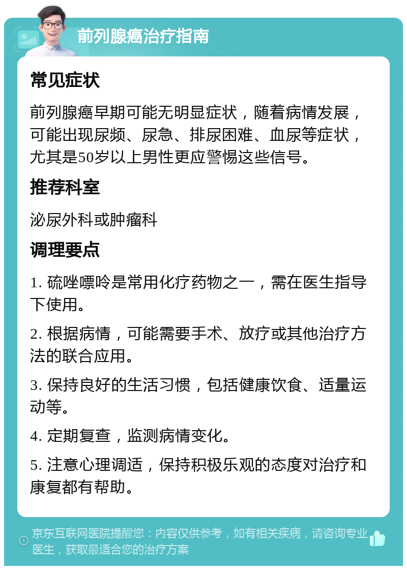 前列腺癌治疗指南 常见症状 前列腺癌早期可能无明显症状，随着病情发展，可能出现尿频、尿急、排尿困难、血尿等症状，尤其是50岁以上男性更应警惕这些信号。 推荐科室 泌尿外科或肿瘤科 调理要点 1. 硫唑嘌呤是常用化疗药物之一，需在医生指导下使用。 2. 根据病情，可能需要手术、放疗或其他治疗方法的联合应用。 3. 保持良好的生活习惯，包括健康饮食、适量运动等。 4. 定期复查，监测病情变化。 5. 注意心理调适，保持积极乐观的态度对治疗和康复都有帮助。