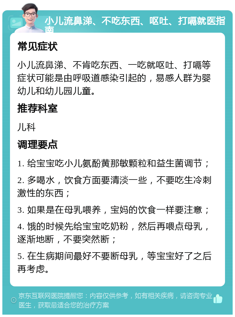 小儿流鼻涕、不吃东西、呕吐、打嗝就医指南 常见症状 小儿流鼻涕、不肯吃东西、一吃就呕吐、打嗝等症状可能是由呼吸道感染引起的，易感人群为婴幼儿和幼儿园儿童。 推荐科室 儿科 调理要点 1. 给宝宝吃小儿氨酚黄那敏颗粒和益生菌调节； 2. 多喝水，饮食方面要清淡一些，不要吃生冷刺激性的东西； 3. 如果是在母乳喂养，宝妈的饮食一样要注意； 4. 饿的时候先给宝宝吃奶粉，然后再喂点母乳，逐渐地断，不要突然断； 5. 在生病期间最好不要断母乳，等宝宝好了之后再考虑。