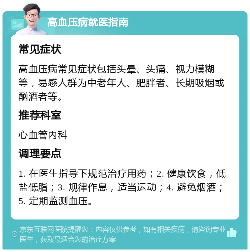 高血压病就医指南 常见症状 高血压病常见症状包括头晕、头痛、视力模糊等，易感人群为中老年人、肥胖者、长期吸烟或酗酒者等。 推荐科室 心血管内科 调理要点 1. 在医生指导下规范治疗用药；2. 健康饮食，低盐低脂；3. 规律作息，适当运动；4. 避免烟酒；5. 定期监测血压。