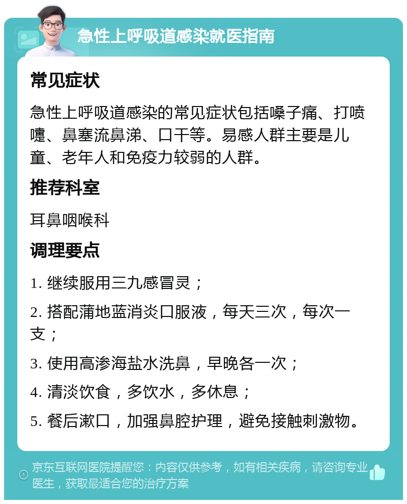 急性上呼吸道感染就医指南 常见症状 急性上呼吸道感染的常见症状包括嗓子痛、打喷嚏、鼻塞流鼻涕、口干等。易感人群主要是儿童、老年人和免疫力较弱的人群。 推荐科室 耳鼻咽喉科 调理要点 1. 继续服用三九感冒灵； 2. 搭配蒲地蓝消炎口服液，每天三次，每次一支； 3. 使用高渗海盐水洗鼻，早晚各一次； 4. 清淡饮食，多饮水，多休息； 5. 餐后漱口，加强鼻腔护理，避免接触刺激物。