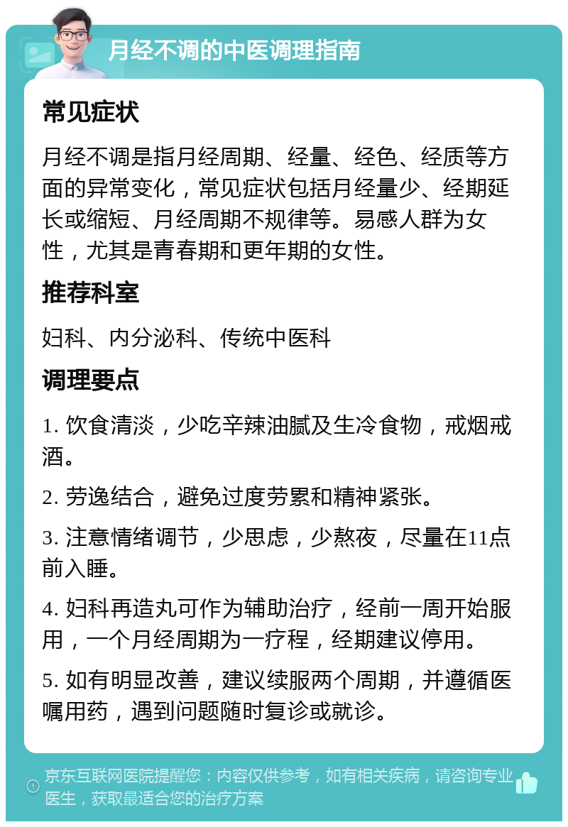 月经不调的中医调理指南 常见症状 月经不调是指月经周期、经量、经色、经质等方面的异常变化，常见症状包括月经量少、经期延长或缩短、月经周期不规律等。易感人群为女性，尤其是青春期和更年期的女性。 推荐科室 妇科、内分泌科、传统中医科 调理要点 1. 饮食清淡，少吃辛辣油腻及生冷食物，戒烟戒酒。 2. 劳逸结合，避免过度劳累和精神紧张。 3. 注意情绪调节，少思虑，少熬夜，尽量在11点前入睡。 4. 妇科再造丸可作为辅助治疗，经前一周开始服用，一个月经周期为一疗程，经期建议停用。 5. 如有明显改善，建议续服两个周期，并遵循医嘱用药，遇到问题随时复诊或就诊。