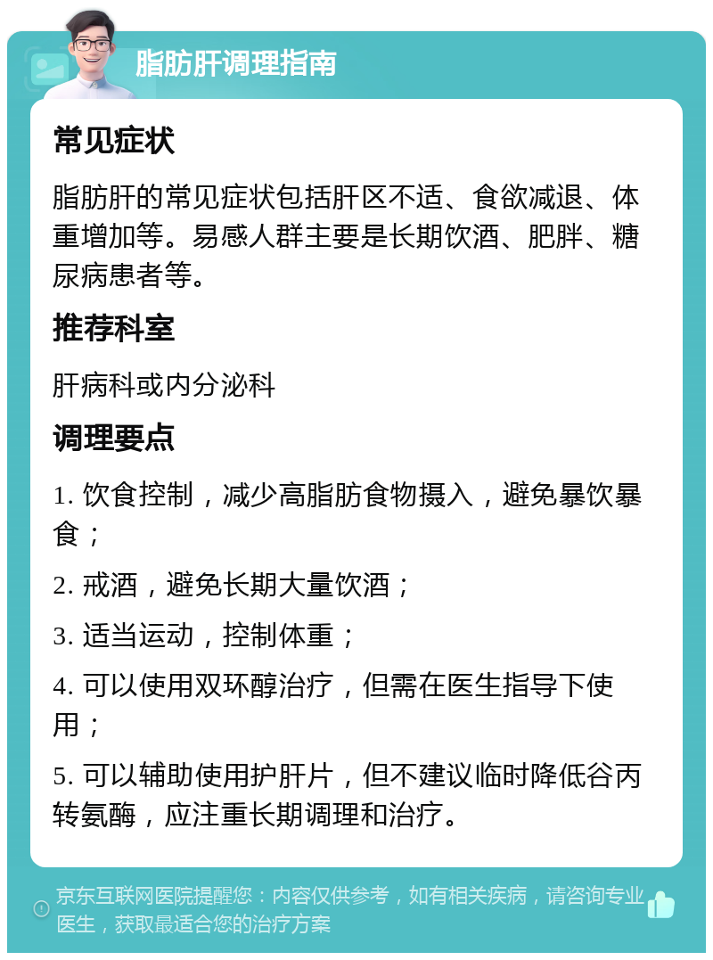 脂肪肝调理指南 常见症状 脂肪肝的常见症状包括肝区不适、食欲减退、体重增加等。易感人群主要是长期饮酒、肥胖、糖尿病患者等。 推荐科室 肝病科或内分泌科 调理要点 1. 饮食控制，减少高脂肪食物摄入，避免暴饮暴食； 2. 戒酒，避免长期大量饮酒； 3. 适当运动，控制体重； 4. 可以使用双环醇治疗，但需在医生指导下使用； 5. 可以辅助使用护肝片，但不建议临时降低谷丙转氨酶，应注重长期调理和治疗。