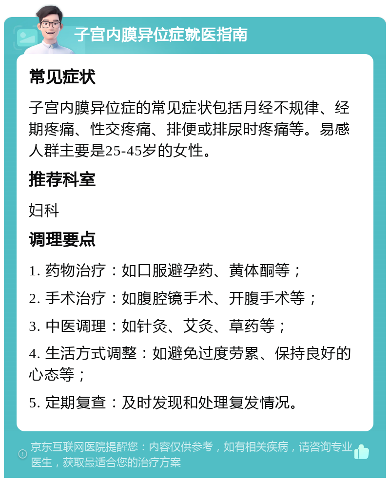 子宫内膜异位症就医指南 常见症状 子宫内膜异位症的常见症状包括月经不规律、经期疼痛、性交疼痛、排便或排尿时疼痛等。易感人群主要是25-45岁的女性。 推荐科室 妇科 调理要点 1. 药物治疗：如口服避孕药、黄体酮等； 2. 手术治疗：如腹腔镜手术、开腹手术等； 3. 中医调理：如针灸、艾灸、草药等； 4. 生活方式调整：如避免过度劳累、保持良好的心态等； 5. 定期复查：及时发现和处理复发情况。