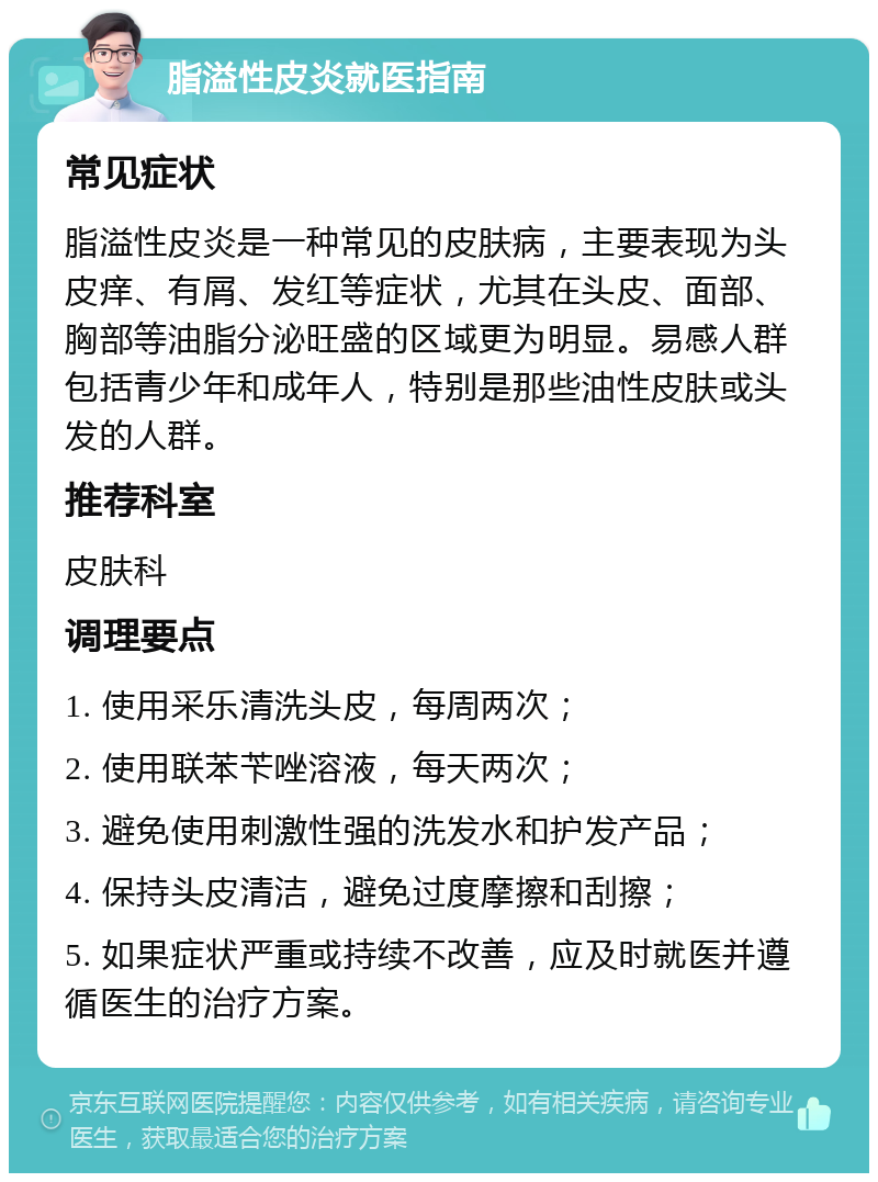 脂溢性皮炎就医指南 常见症状 脂溢性皮炎是一种常见的皮肤病，主要表现为头皮痒、有屑、发红等症状，尤其在头皮、面部、胸部等油脂分泌旺盛的区域更为明显。易感人群包括青少年和成年人，特别是那些油性皮肤或头发的人群。 推荐科室 皮肤科 调理要点 1. 使用采乐清洗头皮，每周两次； 2. 使用联苯苄唑溶液，每天两次； 3. 避免使用刺激性强的洗发水和护发产品； 4. 保持头皮清洁，避免过度摩擦和刮擦； 5. 如果症状严重或持续不改善，应及时就医并遵循医生的治疗方案。