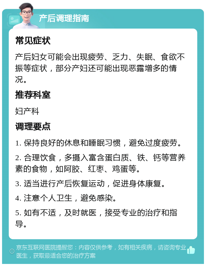 产后调理指南 常见症状 产后妇女可能会出现疲劳、乏力、失眠、食欲不振等症状，部分产妇还可能出现恶露增多的情况。 推荐科室 妇产科 调理要点 1. 保持良好的休息和睡眠习惯，避免过度疲劳。 2. 合理饮食，多摄入富含蛋白质、铁、钙等营养素的食物，如阿胶、红枣、鸡蛋等。 3. 适当进行产后恢复运动，促进身体康复。 4. 注意个人卫生，避免感染。 5. 如有不适，及时就医，接受专业的治疗和指导。