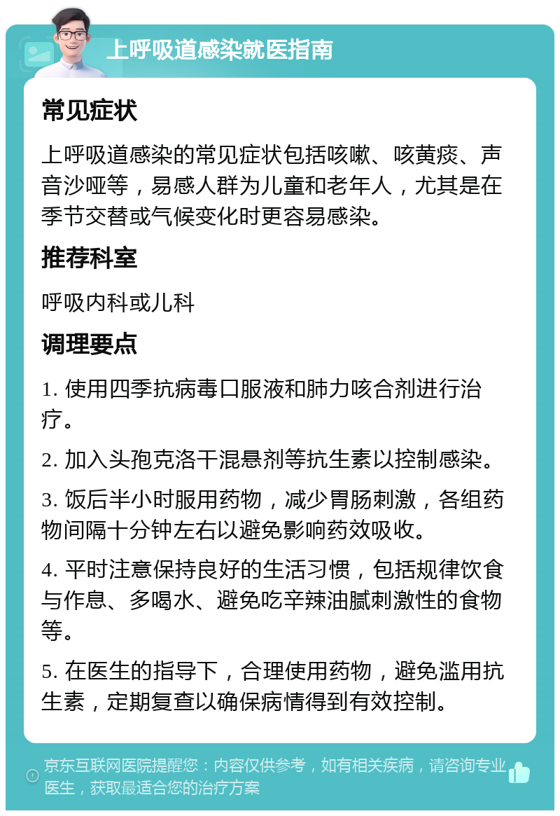 上呼吸道感染就医指南 常见症状 上呼吸道感染的常见症状包括咳嗽、咳黄痰、声音沙哑等，易感人群为儿童和老年人，尤其是在季节交替或气候变化时更容易感染。 推荐科室 呼吸内科或儿科 调理要点 1. 使用四季抗病毒口服液和肺力咳合剂进行治疗。 2. 加入头孢克洛干混悬剂等抗生素以控制感染。 3. 饭后半小时服用药物，减少胃肠刺激，各组药物间隔十分钟左右以避免影响药效吸收。 4. 平时注意保持良好的生活习惯，包括规律饮食与作息、多喝水、避免吃辛辣油腻刺激性的食物等。 5. 在医生的指导下，合理使用药物，避免滥用抗生素，定期复查以确保病情得到有效控制。