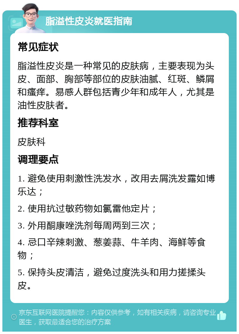 脂溢性皮炎就医指南 常见症状 脂溢性皮炎是一种常见的皮肤病，主要表现为头皮、面部、胸部等部位的皮肤油腻、红斑、鳞屑和瘙痒。易感人群包括青少年和成年人，尤其是油性皮肤者。 推荐科室 皮肤科 调理要点 1. 避免使用刺激性洗发水，改用去屑洗发露如博乐达； 2. 使用抗过敏药物如氯雷他定片； 3. 外用酮康唑洗剂每周两到三次； 4. 忌口辛辣刺激、葱姜蒜、牛羊肉、海鲜等食物； 5. 保持头皮清洁，避免过度洗头和用力搓揉头皮。