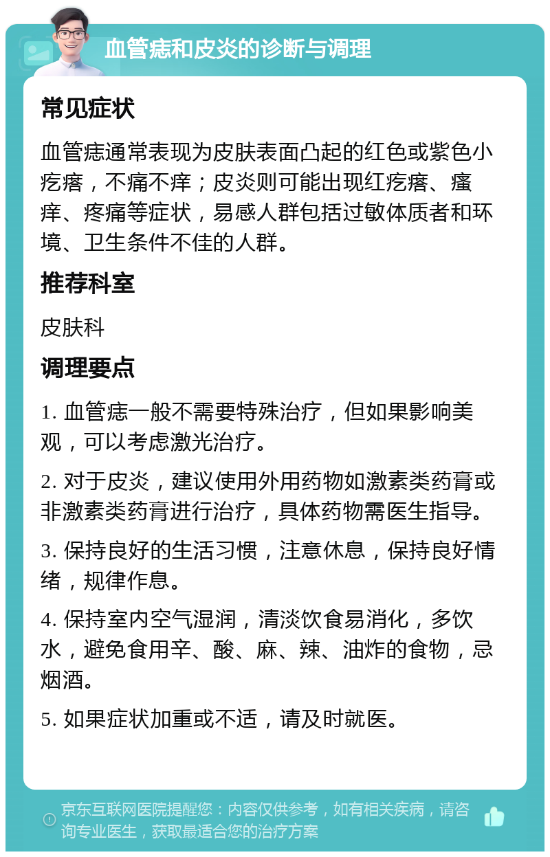 血管痣和皮炎的诊断与调理 常见症状 血管痣通常表现为皮肤表面凸起的红色或紫色小疙瘩，不痛不痒；皮炎则可能出现红疙瘩、瘙痒、疼痛等症状，易感人群包括过敏体质者和环境、卫生条件不佳的人群。 推荐科室 皮肤科 调理要点 1. 血管痣一般不需要特殊治疗，但如果影响美观，可以考虑激光治疗。 2. 对于皮炎，建议使用外用药物如激素类药膏或非激素类药膏进行治疗，具体药物需医生指导。 3. 保持良好的生活习惯，注意休息，保持良好情绪，规律作息。 4. 保持室内空气湿润，清淡饮食易消化，多饮水，避免食用辛、酸、麻、辣、油炸的食物，忌烟酒。 5. 如果症状加重或不适，请及时就医。