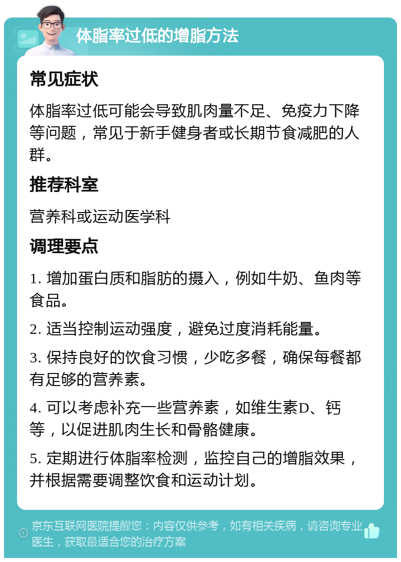 体脂率过低的增脂方法 常见症状 体脂率过低可能会导致肌肉量不足、免疫力下降等问题，常见于新手健身者或长期节食减肥的人群。 推荐科室 营养科或运动医学科 调理要点 1. 增加蛋白质和脂肪的摄入，例如牛奶、鱼肉等食品。 2. 适当控制运动强度，避免过度消耗能量。 3. 保持良好的饮食习惯，少吃多餐，确保每餐都有足够的营养素。 4. 可以考虑补充一些营养素，如维生素D、钙等，以促进肌肉生长和骨骼健康。 5. 定期进行体脂率检测，监控自己的增脂效果，并根据需要调整饮食和运动计划。