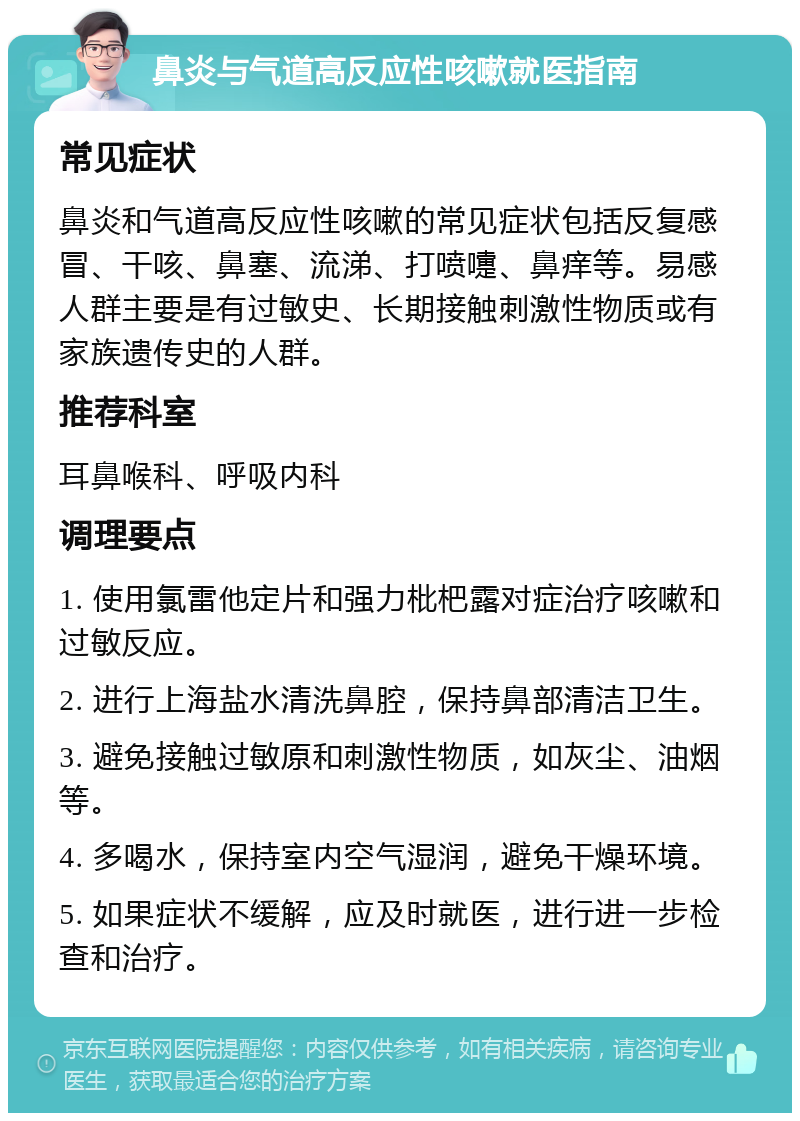 鼻炎与气道高反应性咳嗽就医指南 常见症状 鼻炎和气道高反应性咳嗽的常见症状包括反复感冒、干咳、鼻塞、流涕、打喷嚏、鼻痒等。易感人群主要是有过敏史、长期接触刺激性物质或有家族遗传史的人群。 推荐科室 耳鼻喉科、呼吸内科 调理要点 1. 使用氯雷他定片和强力枇杷露对症治疗咳嗽和过敏反应。 2. 进行上海盐水清洗鼻腔，保持鼻部清洁卫生。 3. 避免接触过敏原和刺激性物质，如灰尘、油烟等。 4. 多喝水，保持室内空气湿润，避免干燥环境。 5. 如果症状不缓解，应及时就医，进行进一步检查和治疗。