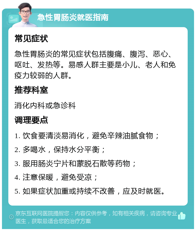 急性胃肠炎就医指南 常见症状 急性胃肠炎的常见症状包括腹痛、腹泻、恶心、呕吐、发热等。易感人群主要是小儿、老人和免疫力较弱的人群。 推荐科室 消化内科或急诊科 调理要点 1. 饮食要清淡易消化，避免辛辣油腻食物； 2. 多喝水，保持水分平衡； 3. 服用肠炎宁片和蒙脱石散等药物； 4. 注意保暖，避免受凉； 5. 如果症状加重或持续不改善，应及时就医。