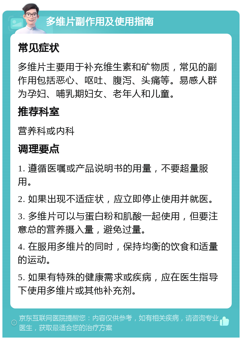 多维片副作用及使用指南 常见症状 多维片主要用于补充维生素和矿物质，常见的副作用包括恶心、呕吐、腹泻、头痛等。易感人群为孕妇、哺乳期妇女、老年人和儿童。 推荐科室 营养科或内科 调理要点 1. 遵循医嘱或产品说明书的用量，不要超量服用。 2. 如果出现不适症状，应立即停止使用并就医。 3. 多维片可以与蛋白粉和肌酸一起使用，但要注意总的营养摄入量，避免过量。 4. 在服用多维片的同时，保持均衡的饮食和适量的运动。 5. 如果有特殊的健康需求或疾病，应在医生指导下使用多维片或其他补充剂。